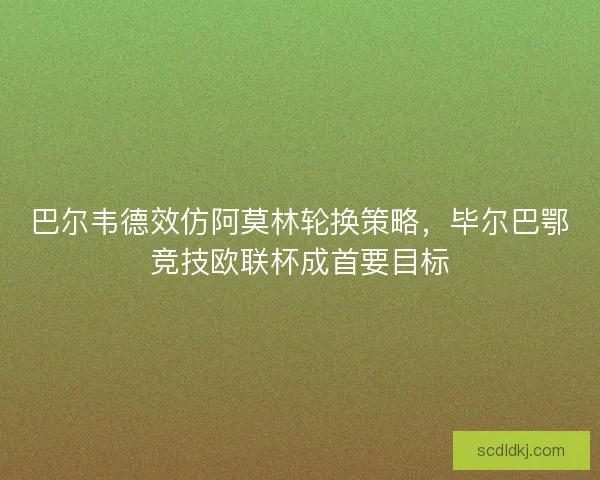 巴尔韦德效仿阿莫林轮换策略，毕尔巴鄂竞技欧联杯成首要目标