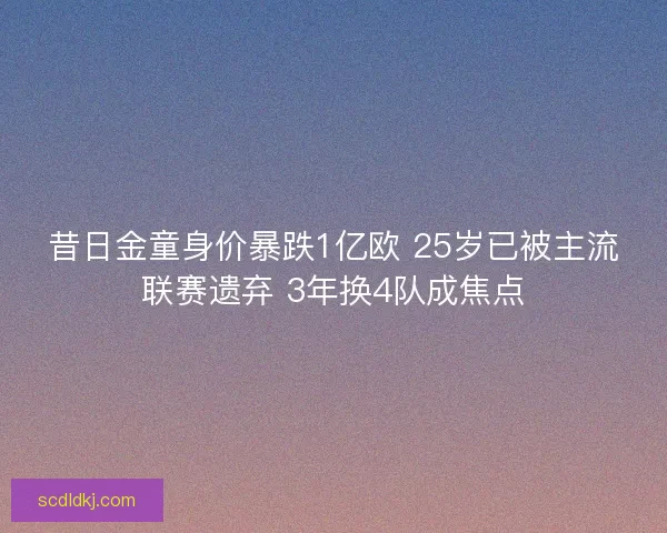 昔日金童身价暴跌1亿欧 25岁已被主流联赛遗弃 3年换4队成焦点