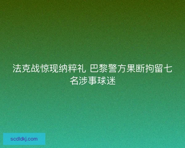 法克战惊现纳粹礼 巴黎警方果断拘留七名涉事球迷