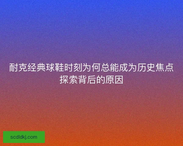 耐克经典球鞋时刻为何总能成为历史焦点探索背后的原因