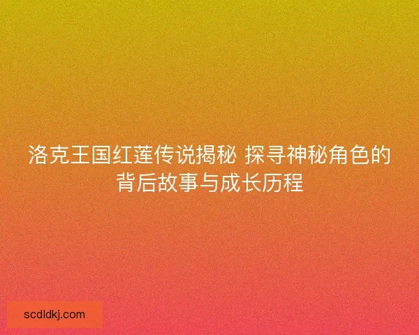 洛克王国红莲传说揭秘 探寻神秘角色的背后故事与成长历程