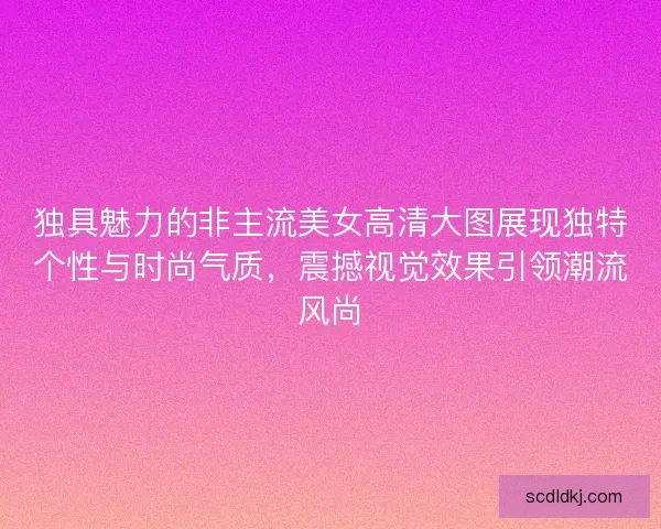 独具魅力的非主流美女高清大图展现独特个性与时尚气质，震撼视觉效果引领潮流风尚