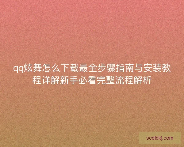 qq炫舞怎么下载最全步骤指南与安装教程详解新手必看完整流程解析