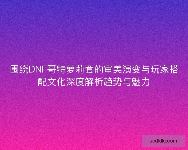 围绕DNF哥特萝莉套的审美演变与玩家搭配文化深度解析趋势与魅力