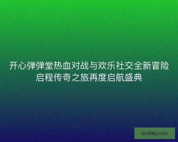 开心弹弹堂热血对战与欢乐社交全新冒险启程传奇之旅再度启航盛典