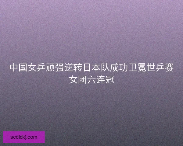 中国女乒顽强逆转日本队成功卫冕世乒赛女团六连冠
