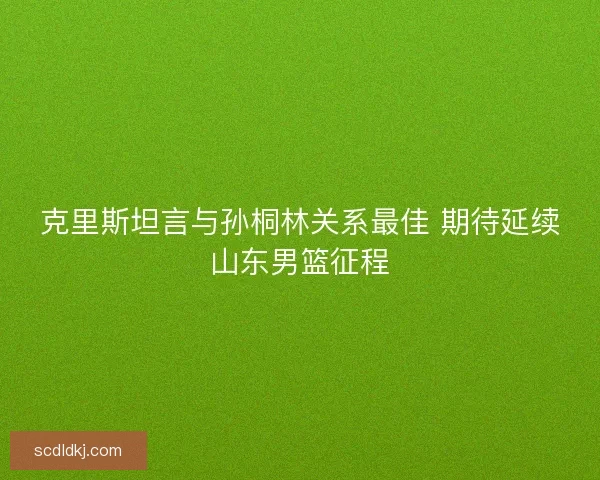 克里斯坦言与孙桐林关系最佳 期待延续山东男篮征程