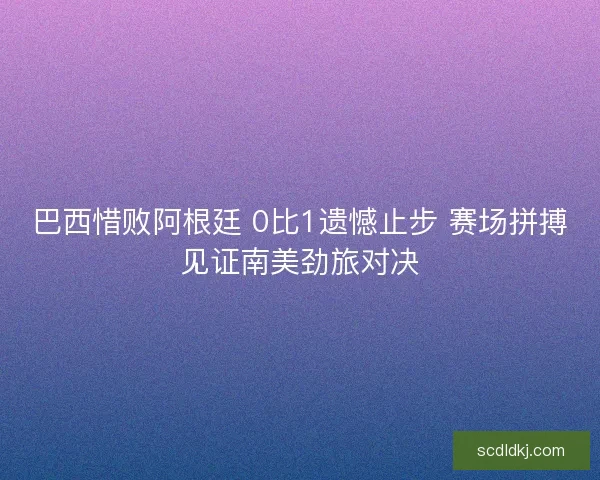 巴西惜败阿根廷 0比1遗憾止步 赛场拼搏见证南美劲旅对决