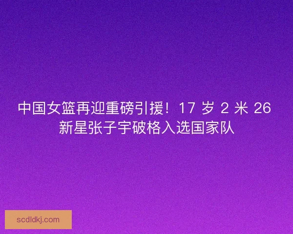 中国女篮再迎重磅引援！17 岁 2 米 26 新星张子宇破格入选国家队