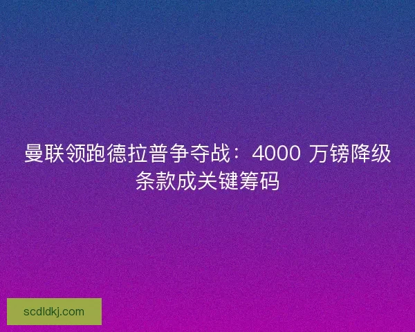 曼联领跑德拉普争夺战：4000 万镑降级条款成关键筹码
