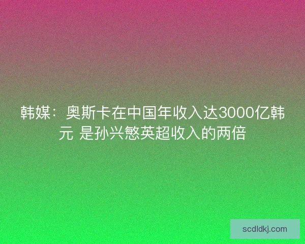 韩媒：奥斯卡在中国年收入达3000亿韩元 是孙兴慜英超收入的两倍