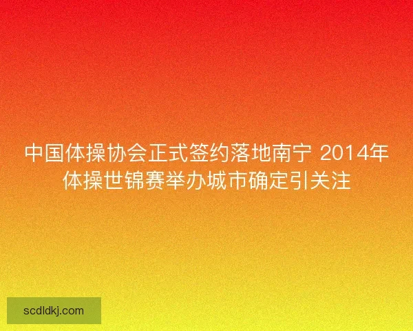 中国体操协会正式签约落地南宁 2014年体操世锦赛举办城市确定引关注 中国体操协会正式签约落地南宁 2014年体操世锦赛举办城市确定引关注