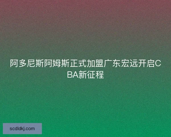 阿多尼斯阿姆斯正式加盟广东宏远开启CBA新征程 阿多尼斯阿姆斯正式加盟广东宏远开启CBA新征程