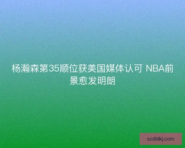 杨瀚森第35顺位获美国媒体认可 NBA前景愈发明朗 杨瀚森第35顺位获美国媒体认可 NBA前景愈发明朗