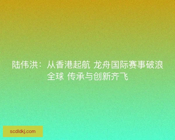 陆伟洪：从香港起航 龙舟国际赛事破浪全球 传承与创新齐飞