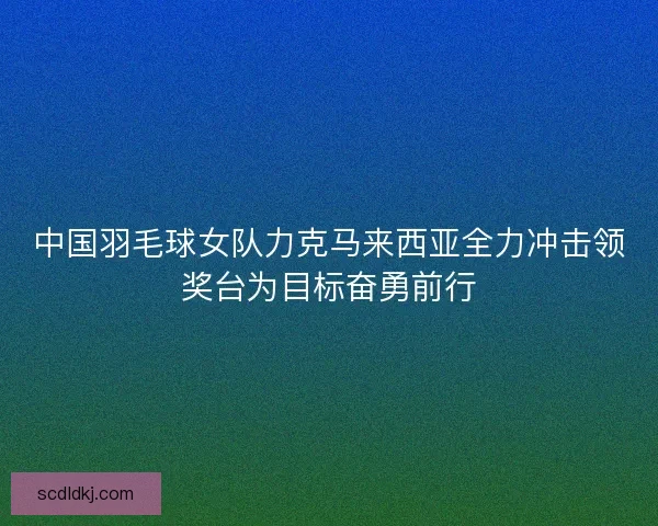 中国羽毛球女队力克马来西亚全力冲击领奖台为目标奋勇前行 中国羽毛球女队力克马来西亚全力冲击领奖台为目标奋勇前行