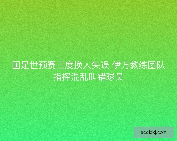 国足世预赛三度换人失误 伊万教练团队指挥混乱叫错球员