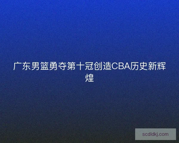 广东男篮勇夺第十冠创造CBA历史新辉煌