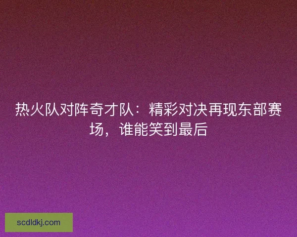 热火队对阵奇才队：精彩对决再现东部赛场，谁能笑到最后