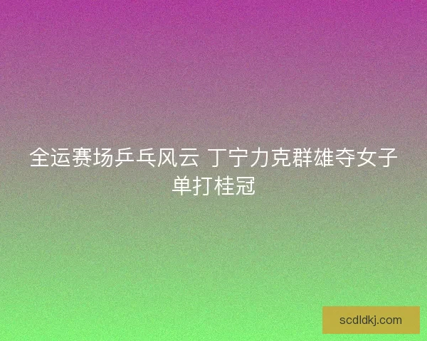 全运赛场乒乓风云 丁宁力克群雄夺女子单打桂冠