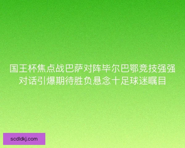 国王杯焦点战巴萨对阵毕尔巴鄂竞技强强对话引爆期待胜负悬念十足球迷瞩目